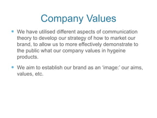 Company Values
 We have utilised different aspects of communication
theory to develop our strategy of how to market our
brand, to allow us to more effectively demonstrate to
the public what our company values in hygeine
products.
 We aim to establish our brand as an ‘image:’ our aims,
values, etc.
 
