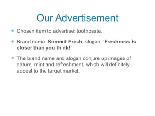 Our Advertisement
 Chosen item to advertise: toothpaste.
 Brand name: Summit Fresh, slogan: ‘Freshness is
closer than you think!’
 The brand name and slogan conjure up images of
nature, mint and refreshment, which will definitely
appeal to the target market.
 