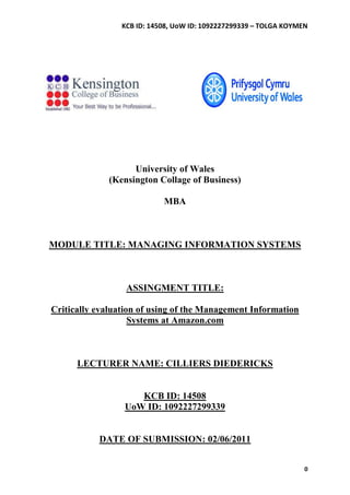 KCB ID: 14508, UoW ID: 1092227299339 – TOLGA KOYMEN




                    University of Wales
              (Kensington Collage of Business)

                            MBA



MODULE TITLE: MANAGING INFORMATION SYSTEMS



                  ASSINGMENT TITLE:

Critically evaluation of using of the Management Information
                    Systems at Amazon.com



      LECTURER NAME: CILLIERS DIEDERICKS


                    KCB ID: 14508
                 UoW ID: 1092227299339


           DATE OF SUBMISSION: 02/06/2011


                                                                   0
 