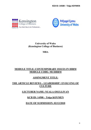 KCB ID: 14508 – Tolga KOYMEN




                 University of Wales
           (Kensington Collage of Business)

                        MBA




 MODULE TITLE: CONTEMPORARY ISSUES IN IHRM
          MODULE CODE: MCIIHRM

               ASSINGMENT TITLE:

THE ARTICLE REVIEWS – LEADERSHIP / EVOLVING OF
                  CULTURE

      LECTURER NAME: NUALA OSULLIVAN

          KCB ID: 14508 – Tolga KOYMEN

         DATE OF SUBMISSION: 02/12/2010




                                                            0
 
