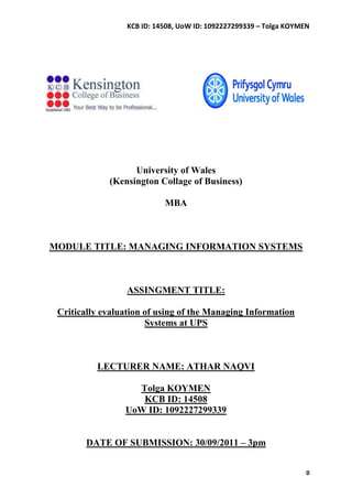 KCB ID: 14508, UoW ID: 1092227299339 – Tolga KOYMEN




                   University of Wales
             (Kensington Collage of Business)

                            MBA



MODULE TITLE: MANAGING INFORMATION SYSTEMS



                  ASSINGMENT TITLE:

 Critically evaluation of using of the Managing Information
                       Systems at UPS



          LECTURER NAME: ATHAR NAQVI

                   Tolga KOYMEN
                    KCB ID: 14508
                 UoW ID: 1092227299339


        DATE OF SUBMISSION: 30/09/2011 – 3pm


                                                                    0
 