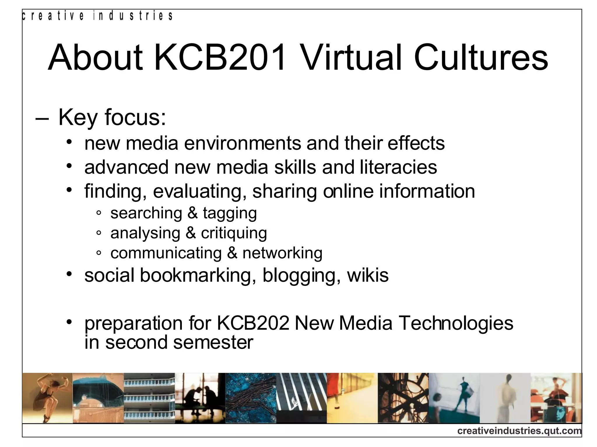 About KCB201 Virtual Cultures Key focus: new media environments and their effects advanced new media skills and literacies finding, evaluating, sharing online information searching & tagging analysing & critiquing communicating & networking social bookmarking, blogging, wikis preparation for KCB202 New Media Technologies  in second semester 