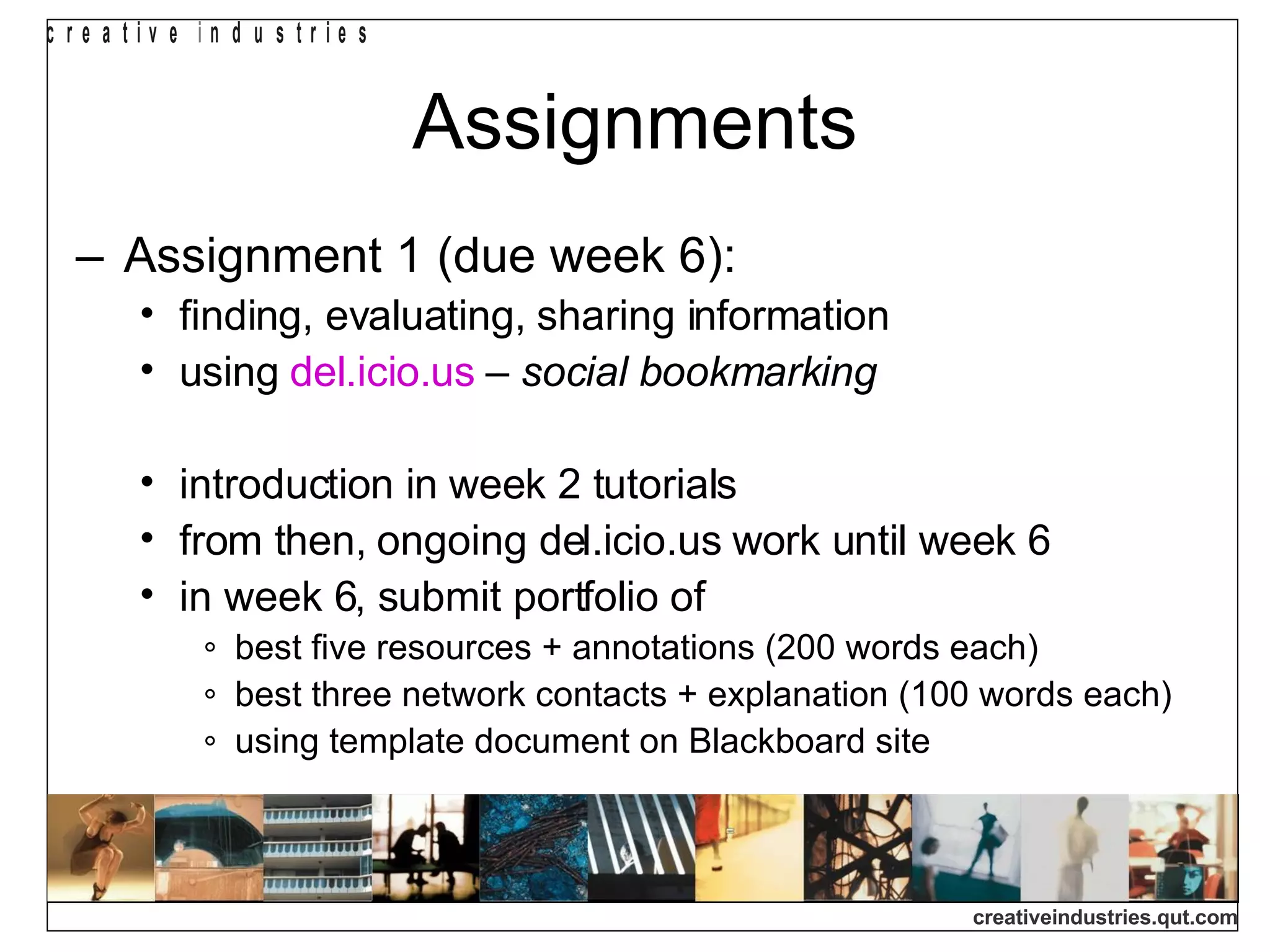 Assignments Assignment 1 (due week 6): finding, evaluating, sharing information using  del.icio.us  –  social bookmarking introduction in week 2 tutorials from then, ongoing del.icio.us work until week 6 in week 6, submit portfolio of best five resources + annotations (200 words each) best three network contacts + explanation (100 words each) using template document on Blackboard site 