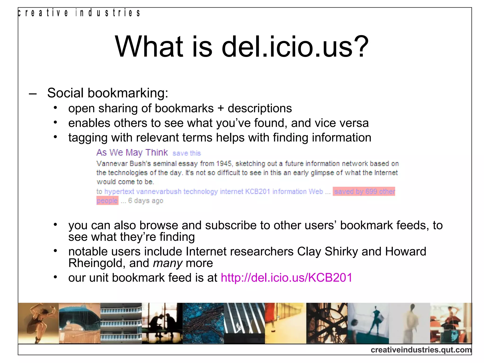 What is del.icio.us? Social bookmarking: open sharing of bookmarks + descriptions enables others to see what you’ve found, and vice versa tagging with relevant terms helps with finding information you can also browse and subscribe to other users’ bookmark feeds, to see what they’re finding notable users include Internet researchers Clay Shirky and Howard Rheingold, and  many  more our unit bookmark feed is at  http://del.icio.us/KCB201 
