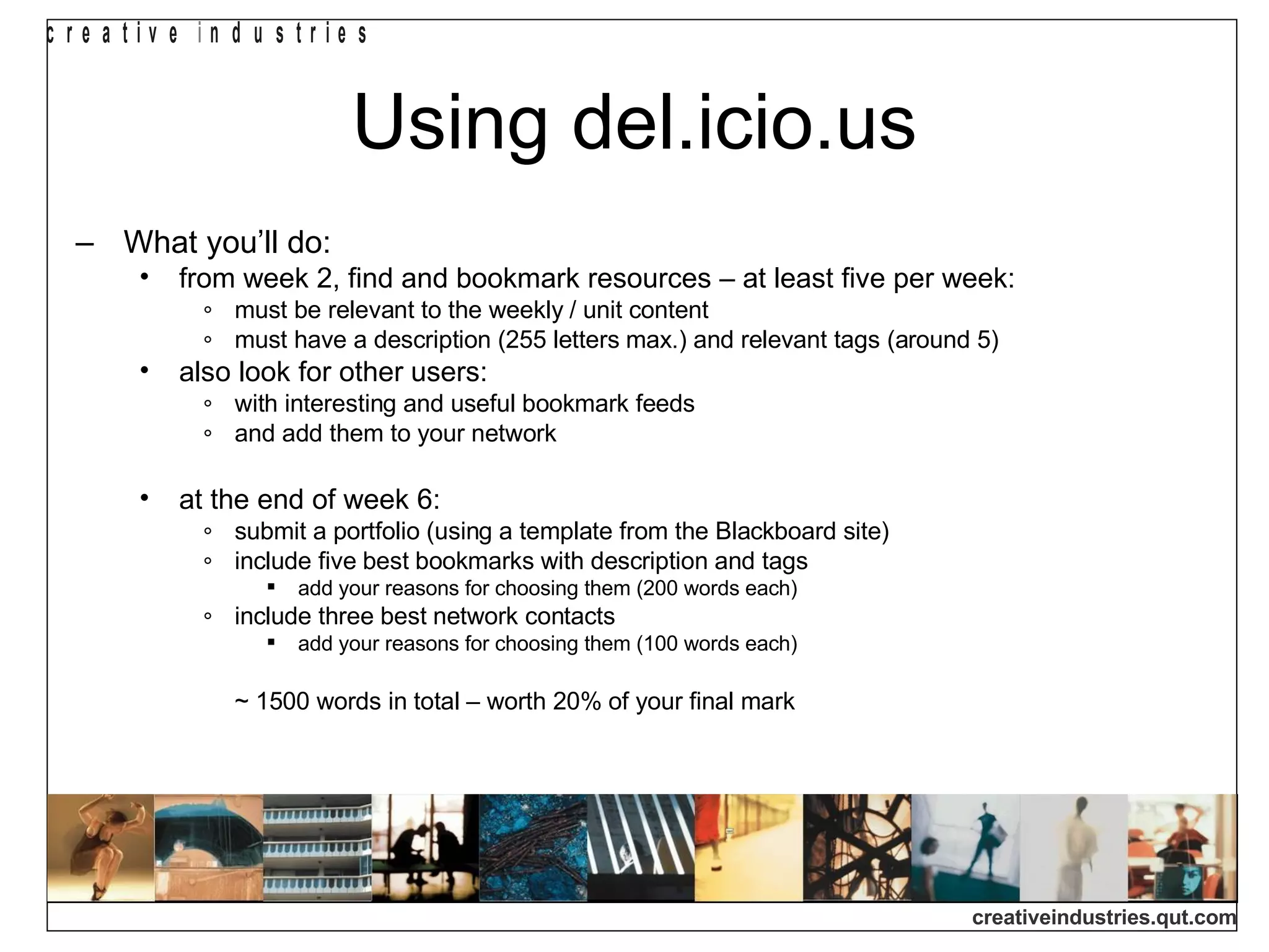 Using del.icio.us What you’ll do: from week 2, find and bookmark resources – at least five per week: must be relevant to the weekly / unit content must have a description (255 letters max.) and relevant tags (around 5) also look for other users: with interesting and useful bookmark feeds and add them to your network at the end of week 6: submit a portfolio (using a template from the Blackboard site) include five best bookmarks with description and tags add your reasons for choosing them (200 words each) include three best network contacts add your reasons for choosing them (100 words each) ~ 1500 words in total – worth 20% of your final mark 