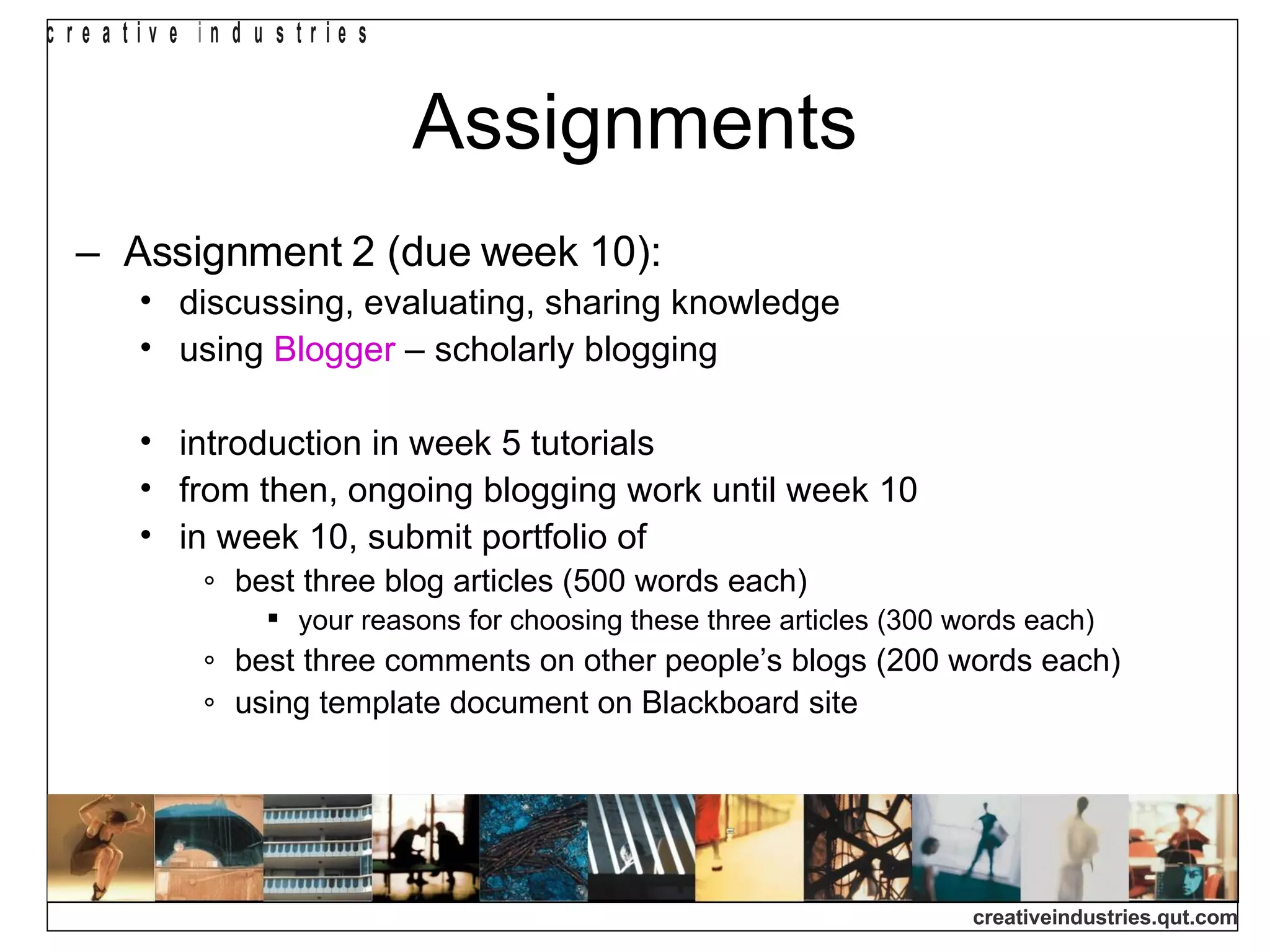 Assignments Assignment 2 (due week 10): discussing, evaluating, sharing knowledge using  Blogger  – scholarly blogging introduction in week 5 tutorials from then, ongoing blogging work until week 10 in week 10, submit portfolio of best three blog articles (500 words each) your reasons for choosing these three articles (300 words each) best three comments on other people’s blogs (200 words each) using template document on Blackboard site 