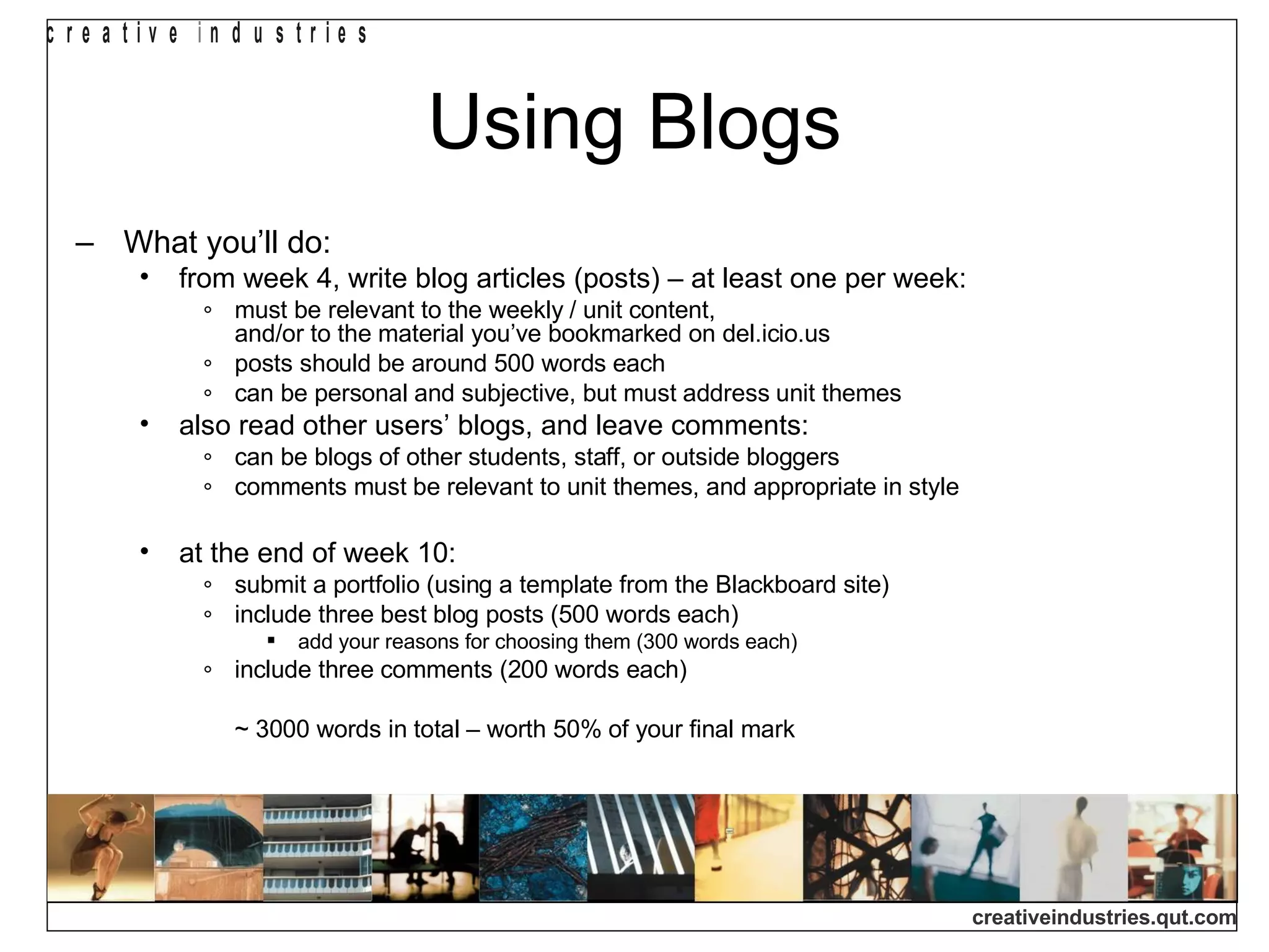 Using Blogs What you’ll do: from week 4, write blog articles (posts) – at least one per week: must be relevant to the weekly / unit content,  and/or to the material you’ve bookmarked on del.icio.us posts should be around 500 words each can be personal and subjective, but must address unit themes also read other users’ blogs, and leave comments: can be blogs of other students, staff, or outside bloggers comments must be relevant to unit themes, and appropriate in style at the end of week 10: submit a portfolio (using a template from the Blackboard site) include three best blog posts (500 words each) add your reasons for choosing them (300 words each) include three comments (200 words each) ~ 3000 words in total – worth 50% of your final mark 
