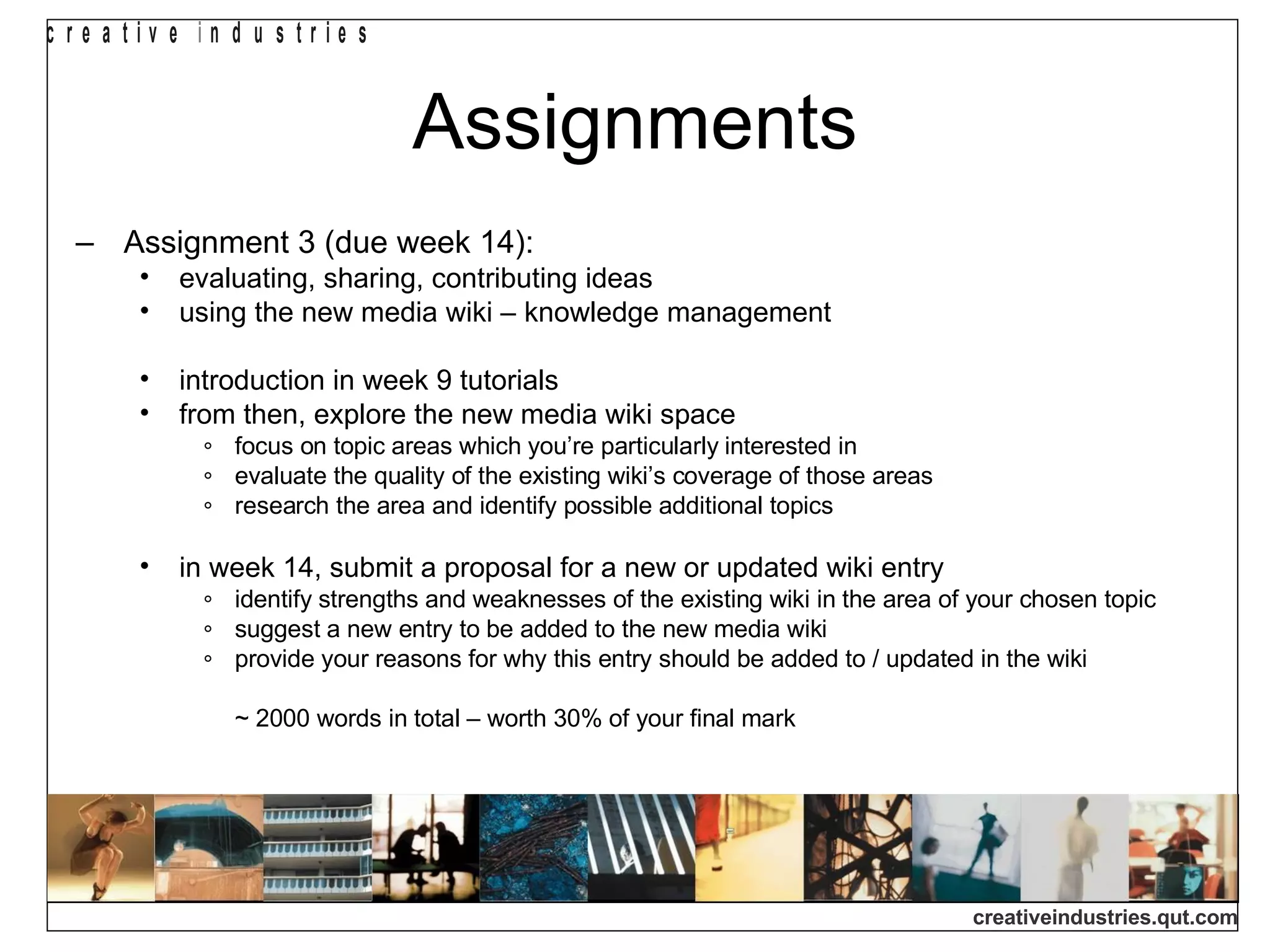 Assignments Assignment 3 (due week 14): evaluating, sharing, contributing ideas using the new media wiki – knowledge management introduction in week 9 tutorials from then, explore the new media wiki space focus on topic areas which you’re particularly interested in evaluate the quality of the existing wiki’s coverage of those areas research the area and identify possible additional topics in week 14, submit a proposal for a new or updated wiki entry identify  strengths and weaknesses of the existing wiki in the area of your chosen topic suggest a new entry to be added to the new media wiki provide your reasons for why this entry should be added to / updated in the wiki ~ 2000 words in total – worth 30% of your final mark 