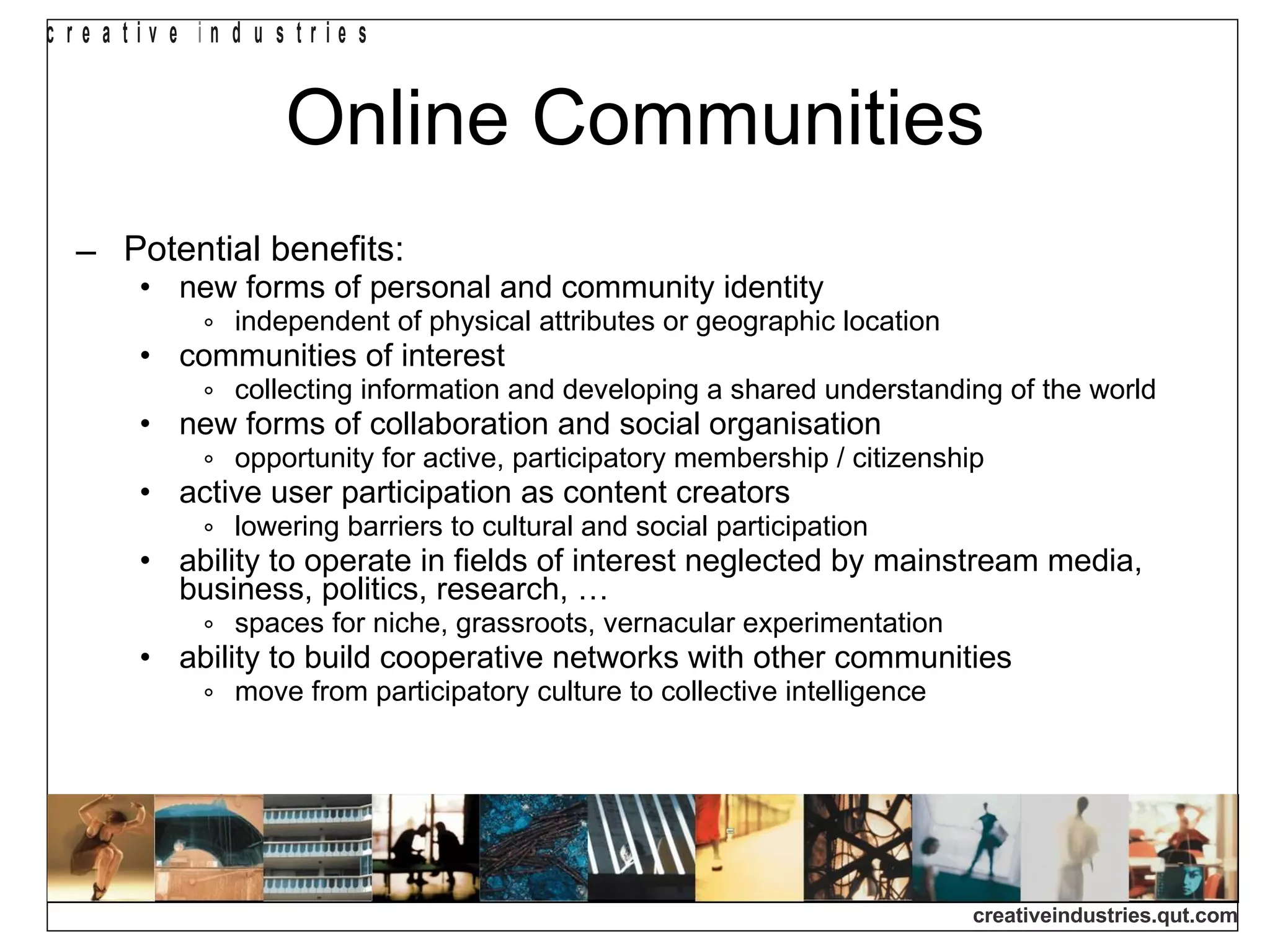 Online Communities Potential benefits: new forms of personal and community identity independent of physical attributes or geographic location communities of interest collecting information and developing a shared understanding of the world new forms of collaboration and social organisation opportunity for active, participatory membership / citizenship active user participation as content creators lowering barriers to cultural and social participation ability to operate in fields of interest neglected by mainstream media, business, politics, research, … spaces for niche, grassroots, vernacular experimentation ability to build cooperative networks with other communities move from participatory culture to collective intelligence 
