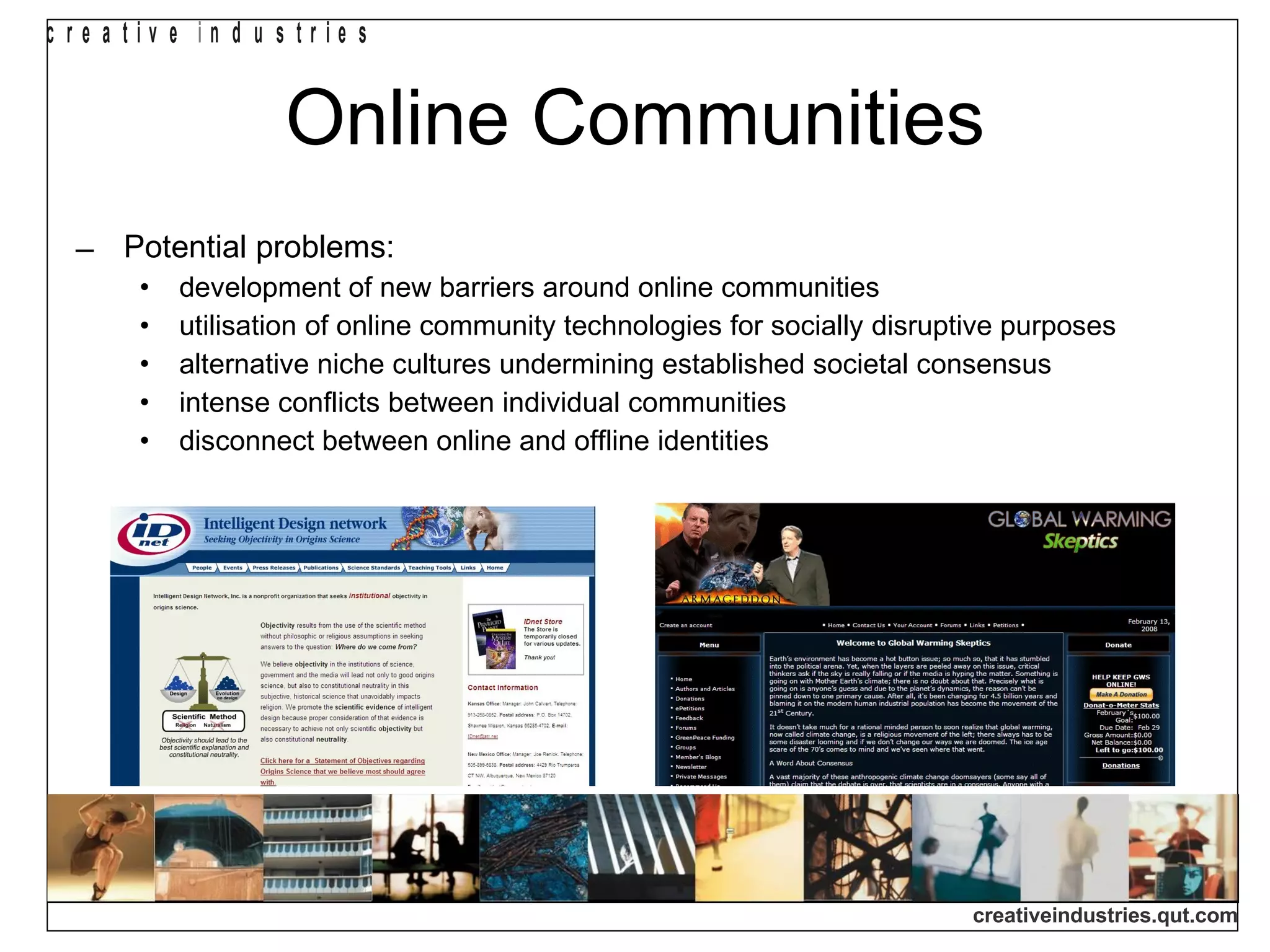 Online Communities Potential problems: development of new barriers around online communities utilisation of online community technologies for socially disruptive purposes alternative niche cultures undermining established societal consensus intense conflicts between individual communities  disconnect between online and offline identities 