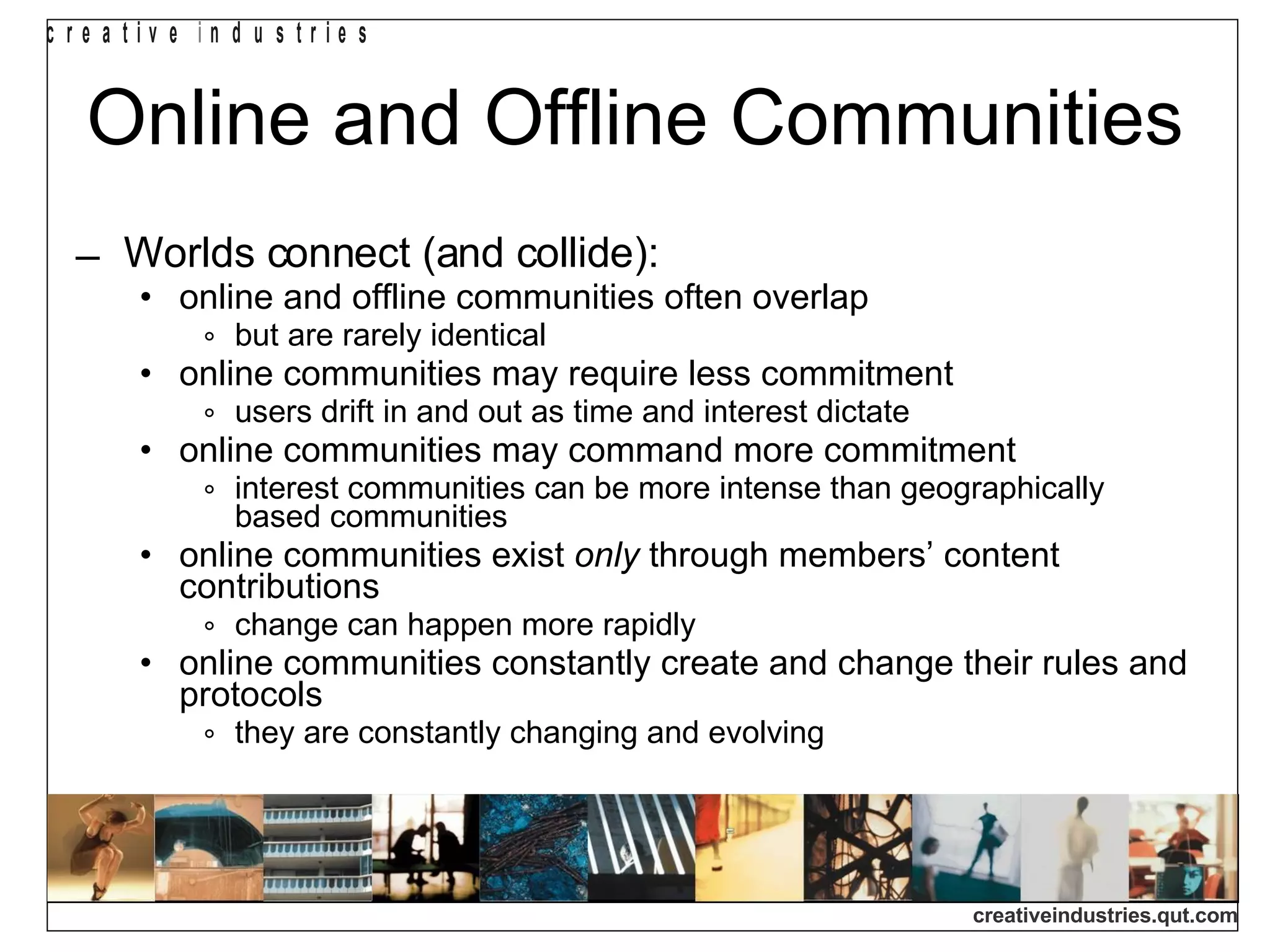 Online and Offline Communities Worlds connect (and collide): online and offline communities often overlap but are rarely identical online communities may require less commitment users drift in and out as time and interest dictate online communities may command more commitment interest communities can be more intense than geographically based communities online communities exist  only  through members’ content contributions change can happen more rapidly online communities constantly create and change their rules and protocols they are constantly changing and evolving 