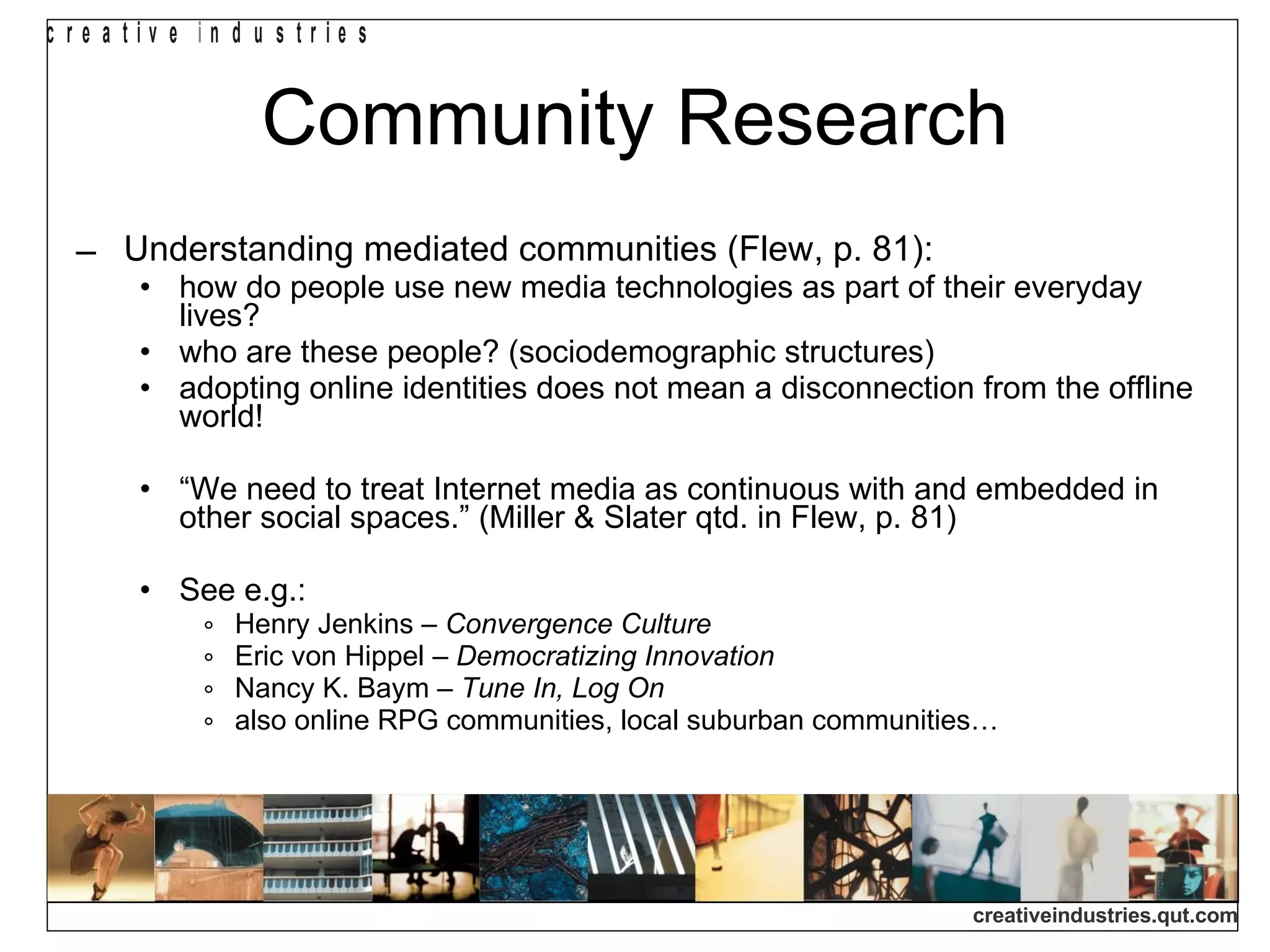 Community Research Understanding mediated communities (Flew, p. 81): how do people use new media technologies as part of their everyday lives? who are these people? (sociodemographic structures) adopting online identities does not mean a disconnection from the offline world! “ We need to treat Internet media as continuous with and embedded in other social spaces.” (Miller & Slater qtd. in Flew, p. 81) See e.g.: Henry Jenkins –  Convergence Culture Eric von Hippel –  Democratizing Innovation Nancy K. Baym –  Tune In, Log On also online RPG communities, local suburban communities… 