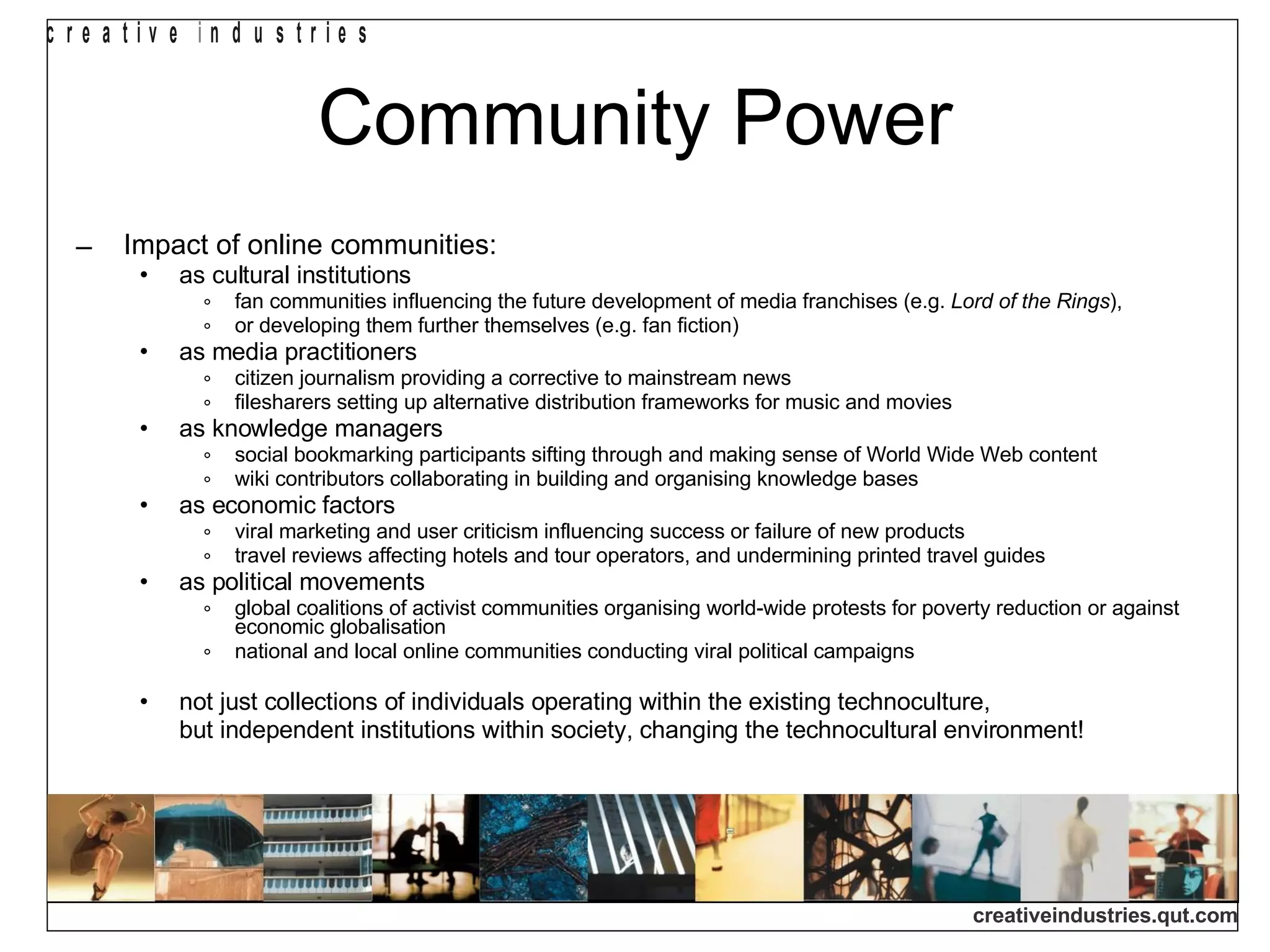 Community Power Impact of online communities: as cultural institutions fan communities influencing the future development of media franchises (e.g.  Lord of the Rings ), or developing them further themselves (e.g. fan fiction) as media practitioners citizen journalism providing a corrective to mainstream news filesharers setting up alternative distribution frameworks for music and movies as knowledge managers social bookmarking participants sifting through and making sense of World Wide Web content wiki contributors collaborating in building and organising knowledge bases as economic factors viral marketing and user criticism influencing success or failure of new products travel reviews affecting hotels and tour operators, and undermining printed travel guides as political movements global coalitions of activist communities organising world-wide protests for poverty reduction or against economic globalisation national and local online communities conducting viral political campaigns not just collections of individuals operating within the existing technoculture, but independent institutions within society, changing the technocultural environment! 