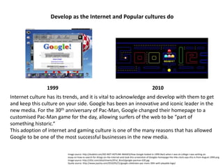 Develop as the Internet and Popular cultures do 1999 2010 Internet culture has its trends, and it is vital to acknowledge and develop with them to get and keep this culture on your side. Google has been an innovative and iconic leader in the new media. For the 30thanniversary of Pac-Man, Google changed their homepage to a customised Pac-Man game for the day, allowing surfers of the web to be “part of something historic.“  This adoption of internet and gaming culture is one of the many reasons that has allowed Google to be one of the most successful businesses in the new media. Image source: http://dudelol.com/DO-NOT-HOTLINK-IMAGES/How-Google-looked-in-1999-Back-when-I-was-at-college-I-was-writing-an-essay-on-how-to-search-for-things-on-the-internet-and-took-this-screenshot-of-Googles-homepage-the-title-clock-says-this-is-from-August-1999.png Image source: http://sfist.com/attachments/SFist_Brock/google-pacman-630.jpg Quote source: http://www.joystiq.com/2010/05/21/google-celebrates-pac-mans-30th-with-playable-logo/ 
