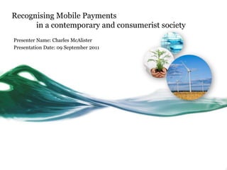 Recognising Mobile Payments in a contemporary and consumerist society Presenter Name: Charles McAlister Presentation Date: 09 September 2011 