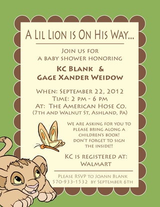 A Lil Lion is On His Way...
          Join us for
   a baby shower honoring
      KC Blank &
  Gage Xander Weidow
  When: September 22, 2012
       Time: 2 pm - 6 pm
  At: The American Hose Co.
 (7th and Walnut St, Ashland, Pa)

            We are asking for you to
             please bring along a
                children’s book!
             don’t forget to sign
                  the inside!!

           KC is registered at:
                Walmart
         Please RSVP to Joann Blank
       570-933-1532 by September 6th
 