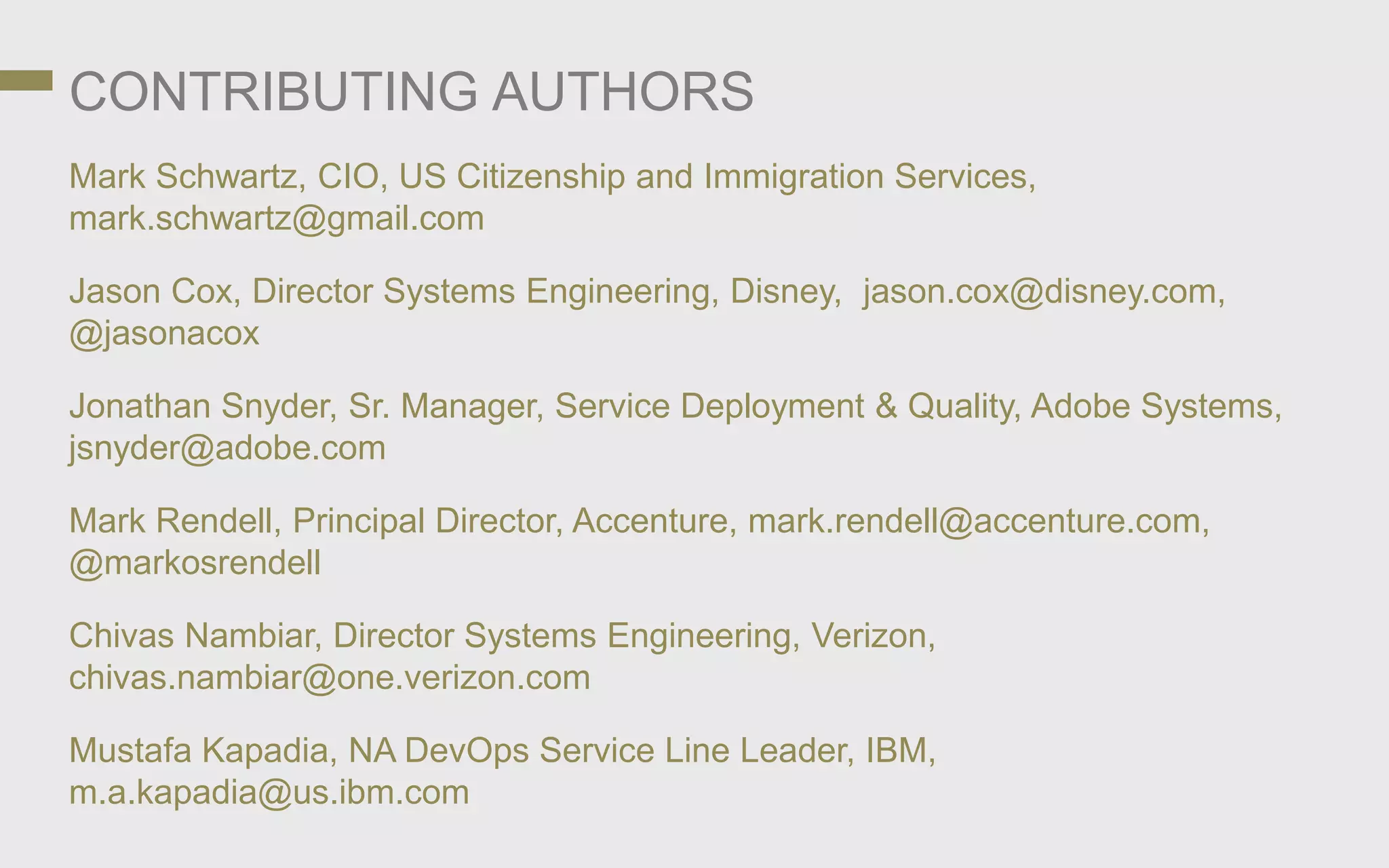 CONTRIBUTING AUTHORS
Mark Schwartz, CIO, US Citizenship and Immigration Services,
mark.schwartz@gmail.com
Jason Cox, Director Systems Engineering, Disney, jason.cox@disney.com,
@jasonacox
Jonathan Snyder, Sr. Manager, Service Deployment & Quality, Adobe Systems,
jsnyder@adobe.com
Mark Rendell, Principal Director, Accenture, mark.rendell@accenture.com,
@markosrendell
Chivas Nambiar, Director Systems Engineering, Verizon,
chivas.nambiar@one.verizon.com
Mustafa Kapadia, NA DevOps Service Line Leader, IBM,
m.a.kapadia@us.ibm.com
 
