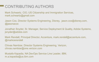CONTRIBUTING AUTHORS
Mark Schwartz, CIO, US Citizenship and Immigration Services,
mark.schwartz@gmail.com
Jason Cox, Director Systems Engineering, Disney, jason.cox@disney.com,
@jasonacox
Jonathan Snyder, Sr. Manager, Service Deployment & Quality, Adobe Systems,
jsnyder@adobe.com
Mark Rendell, Principal Director, Accenture, mark.rendell@accenture.com,
@markosrendell
Chivas Nambiar, Director Systems Engineering, Verizon,
chivas.nambiar@one.verizon.com
Mustafa Kapadia, NA DevOps Service Line Leader, IBM,
m.a.kapadia@us.ibm.com
 
