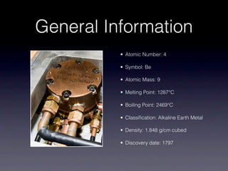 General Information
• Atomic Number: 4
• Symbol: Be
• Atomic Mass: 9
• Melting Point: 1287°C
• Boiling Point: 2469°C
• Classification: Alkaline Earth Metal
• Density: 1.848 g/cm cubed
• Discovery date: 1797