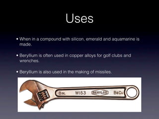 Uses
• When in a compound with silicon, emerald and aquamarine is
made.
• Beryllium is often used in copper alloys for golf clubs and
wrenches.
• Beryllium is also used in the making of missiles.