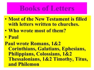 Books of Letters Most of the New Testament is filled with letters written to churches. Who wrote most of them? Paul Paul wrote Romans, 1&2 Corinthians, Galatians, Ephesians, Philippians, Colossians, 1&2 Thessalonians, 1&2 Timothy, Titus, and Philemon 