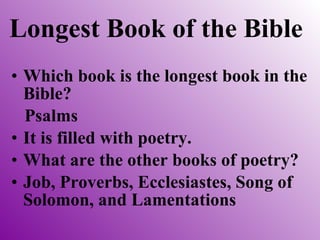 Longest Book of the Bible Which book is the longest book in the Bible? Psalms It is filled with poetry.  What are the other books of poetry? Job, Proverbs, Ecclesiastes, Song of Solomon, and Lamentations 