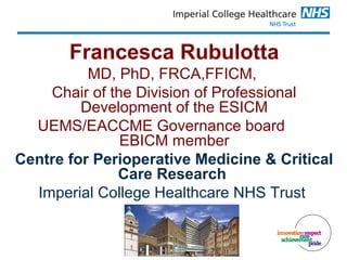 Francesca Rubulotta
MD, PhD, FRCA,FFICM,
Chair of the Division of Professional
Development of the ESICM
UEMS/EACCME Governance board
EBICM member
Centre for Perioperative Medicine & Critical
Care Research
Imperial College Healthcare NHS Trust
 