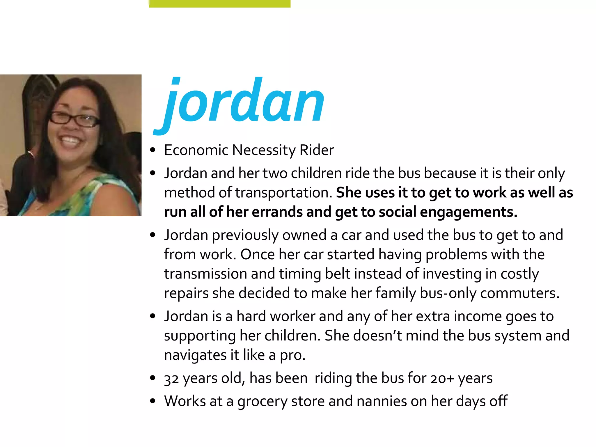 jordan
•	 Economic Necessity Rider
•	 Jordan and her two children ride the bus because it is their only
   method of transportation. She uses it to get to work as well as
   run all of her errands and get to social engagements.
•	 Jordan previously owned a car and used the bus to get to and
   from work. Once her car started having problems with the
   transmission and timing belt instead of investing in costly
   repairs she decided to make her family bus-only commuters.
•	 Jordan is a hard worker and any of her extra income goes to
   supporting her children. She doesn’t mind the bus system and
   navigates it like a pro.
•	 32 years old, has been riding the bus for 20+ years
•	 Works at a grocery store and nannies on her days off
 