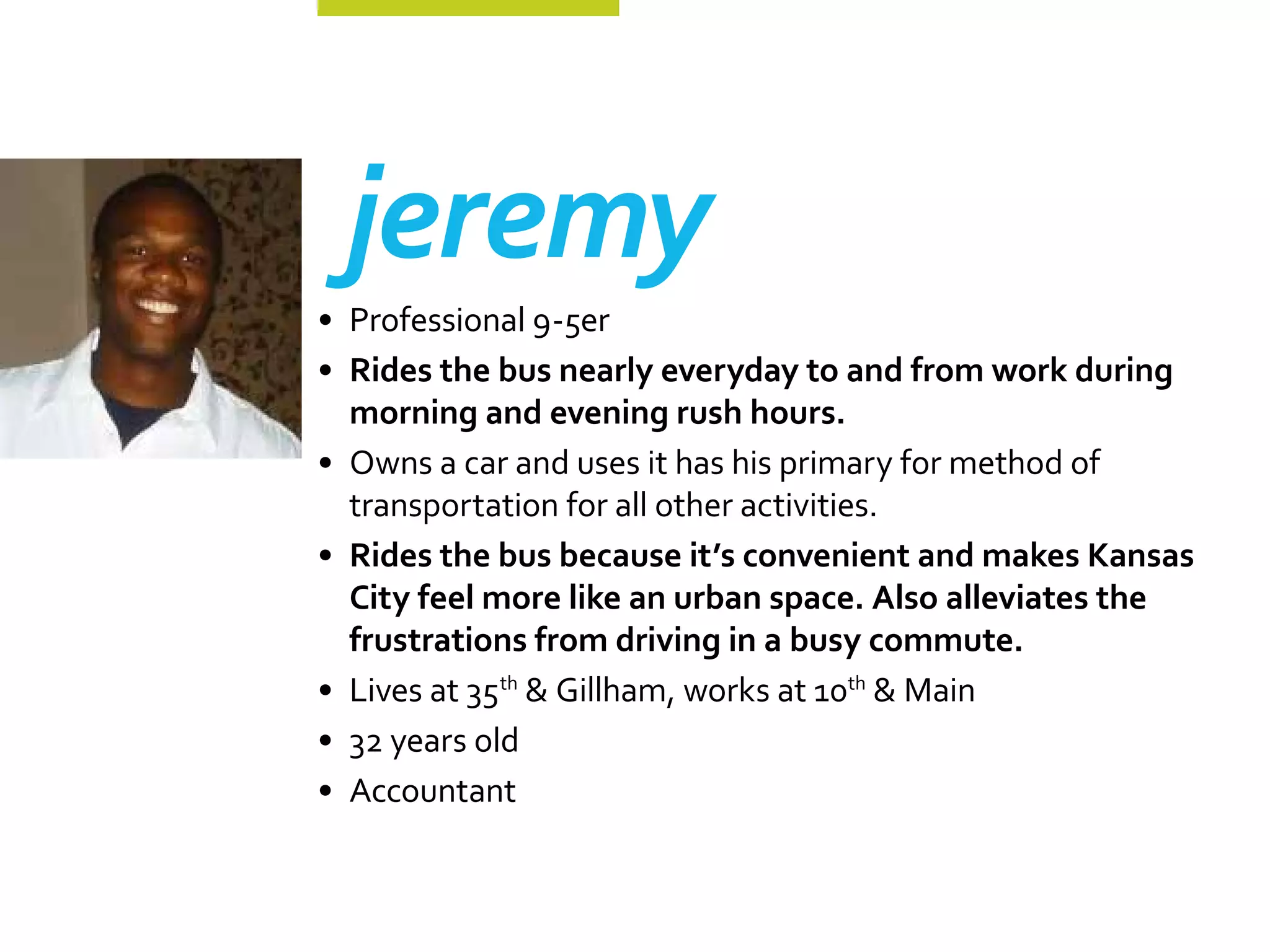 jeremy
•	 Professional 9-5er
•	 Rides the bus nearly everyday to and from work during
   morning and evening rush hours.
•	 Owns a car and uses it has his primary for method of
   transportation for all other activities.
•	 Rides the bus because it’s convenient and makes Kansas
   City feel more like an urban space. Also alleviates the
   frustrations from driving in a busy commute.
•	 Lives at 35th & Gillham, works at 10th & Main
•	 32 years old
•	 Accountant
 