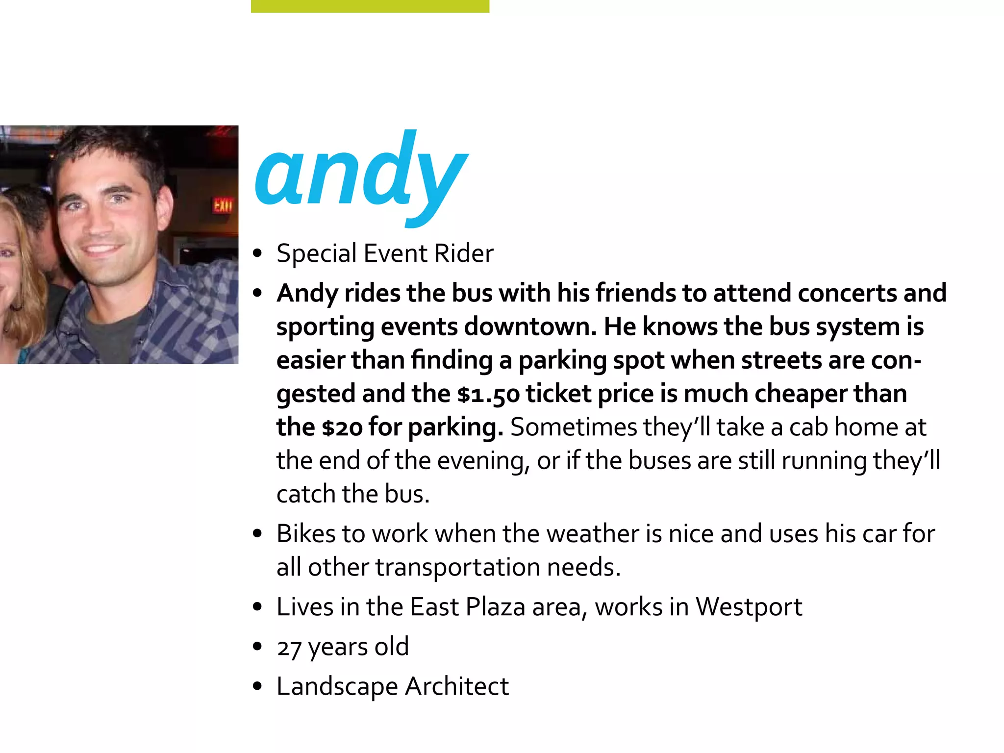 andy
•	 Special Event Rider
•	 Andy rides the bus with his friends to attend concerts and
   sporting events downtown. He knows the bus system is
   easier than finding a parking spot when streets are con-
   gested and the $1.50 ticket price is much cheaper than
   the $20 for parking. Sometimes they’ll take a cab home at
   the end of the evening, or if the buses are still running they’ll
   catch the bus.
•	 Bikes to work when the weather is nice and uses his car for
   all other transportation needs.
•	 Lives in the East Plaza area, works in Westport
•	 27 years old
•	 Landscape Architect
 