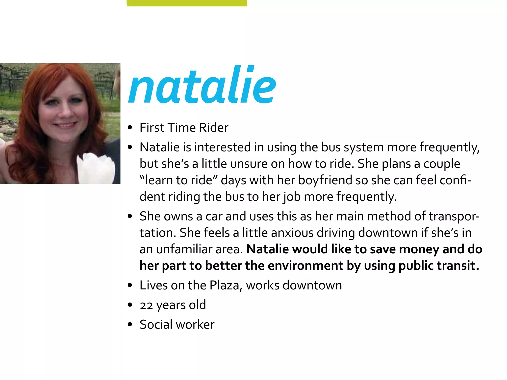 natalie
•	 First Time Rider
•	 Natalie is interested in using the bus system more frequently,
   but she’s a little unsure on how to ride. She plans a couple
   “learn to ride” days with her boyfriend so she can feel confi-
   dent riding the bus to her job more frequently.
•	 She owns a car and uses this as her main method of transpor-
   tation. She feels a little anxious driving downtown if she’s in
   an unfamiliar area. Natalie would like to save money and do
   her part to better the environment by using public transit.
•	 Lives on the Plaza, works downtown
•	 22 years old
•	 Social worker
 