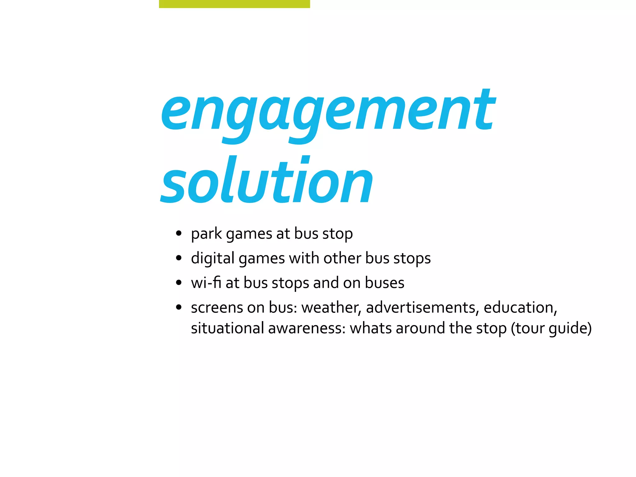 engagement
solution
•	 park games at bus stop
•	 digital games with other bus stops
•	 wi-fi at bus stops and on buses
•	 screens on bus: weather, advertisements, education,
   situational awareness: whats around the stop (tour guide)
 
