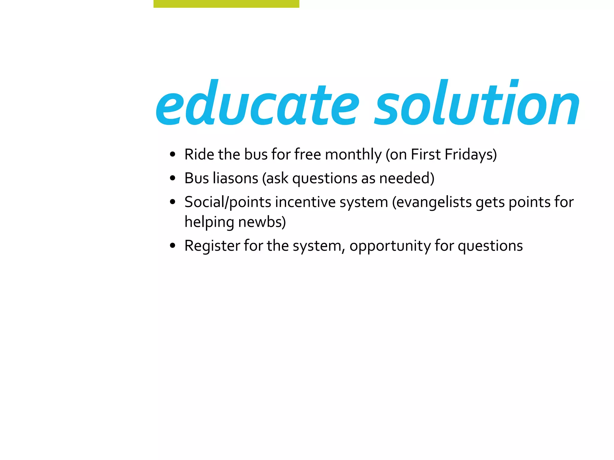 educate solution
•	 Ride the bus for free monthly (on First Fridays)
•	 Bus liasons (ask questions as needed)
•	 Social/points incentive system (evangelists gets points for
   helping newbs)
•	 Register for the system, opportunity for questions
 