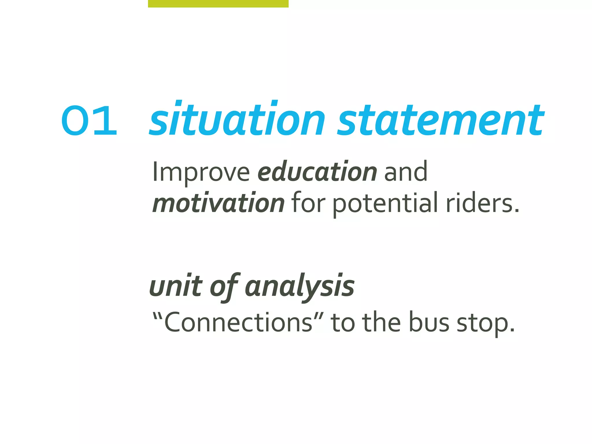 01	 situation statement
    Improve education and
    motivation for potential riders.

	   unit of analysis
    “Connections” to the bus stop.
 