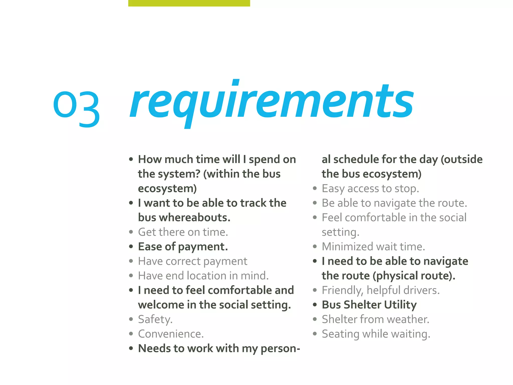 03	requirements
   •	 How much time will I spend on       al schedule for the day (outside
      the system? (within the bus         the bus ecosystem)
      ecosystem)                       •	 Easy access to stop.
   •	 I want to be able to track the   •	 Be able to navigate the route.
      bus whereabouts.                 •	 Feel comfortable in the social
   •	 Get there on time.                  setting.
   •	 Ease of payment.                 •	 Minimized wait time.
   •	 Have correct payment             •	 I need to be able to navigate
   •	 Have end location in mind.          the route (physical route).
   •	 I need to feel comfortable and   •	 Friendly, helpful drivers.
      welcome in the social setting.   •	 Bus Shelter Utility
   •	 Safety.                          •	 Shelter from weather.
   •	 Convenience.                     •	 Seating while waiting.
   •	 Needs to work with my person-
 