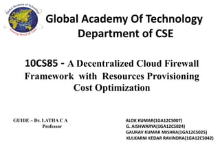 Global Academy Of Technology
Department of CSE
10CS85 - A Decentralized Cloud Firewall
Framework with Resources Provisioning
Cost Optimization
GUIDE – Dr. LATHA C A ALOK KUMAR(1GA12CS007)
Professor G. AISHWARYA(1GA12CS024)
GAURAV KUMAR MISHRA(1GA12CS025)
KULKARNI KEDAR RAVINDRA(1GA12CS042)
 