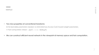 • Two nice properties of conventional transforms 
➢ No learnable parameters needed: no MAC(Memory Access Cost) toward weight parameters. 
➢ Fast computation version :   O(N2
) O(NlogN)
7
METHOD02
Method
• We can construct efficient neural network in the viewpoint of memory space and fast computation.
 