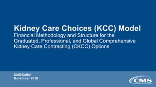 Kidney Care Choices (KCC) Model
Financial Methodology and Structure for the
Graduated, Professional, and Global Comprehensive
Kidney Care Contracting (CKCC) Options
CMS/CMMI
November 2019
 