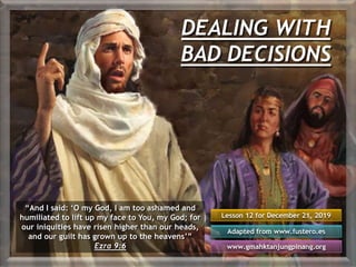 DEALING WITH
BAD DECISIONS
Lesson 12 for December 21, 2019
Adapted from www.fustero.es
www.gmahktanjungpinang.org
“And I said: ‘O my God, I am too ashamed and
humiliated to lift up my face to You, my God; for
our iniquities have risen higher than our heads,
and our guilt has grown up to the heavens’”
Ezra 9:6
 
