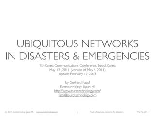 UBIQUITOUS NETWORKS
IN DISASTERS & EMERGENCIES
                                      7th Korea Communications Conference, Seoul, Korea
                                            May 12 , 2011 (version of May 4, 2011)
                                                  update: February 17, 2013

                                                             by Gerhard Fasol
                                                         Eurotechnology Japan KK
                                                     http://www.eurotechnology.com/
                                                        fasol@eurotechnology.com



(c) 2011 Eurotechnology Japan KK   www.eurotechnology.com          1        Fasol: Ubiquitous networks for disasters   May 12, 2011
 