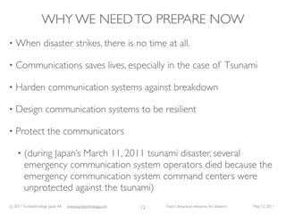 WHY WE NEED TO PREPARE NOW
•   When disaster strikes, there is no time at all.

•   Communications saves lives, especially in the case of Tsunami

•   Harden communication systems against breakdown

•   Design communication systems to be resilient

•   Protect the communicators

     •   (during Japan’s March 11, 2011 tsunami disaster, several
         emergency communication system operators died because the
         emergency communication system command centers were
         unprotected against the tsunami)
(c) 2011 Eurotechnology Japan KK   www.eurotechnology.com   12   Fasol: Ubiquitous networks for disasters   May 12, 2011
 