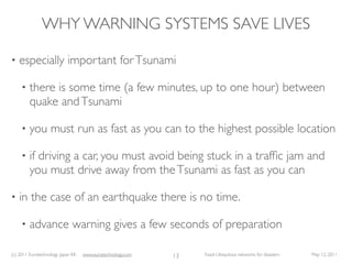 WHY WARNING SYSTEMS SAVE LIVES

•   especially important for Tsunami

     •   there is some time (a few minutes, up to one hour) between
         quake and Tsunami

     •   you must run as fast as you can to the highest possible location

     •   if driving a car, you must avoid being stuck in a trafﬁc jam and
         you must drive away from the Tsunami as fast as you can

•   in the case of an earthquake there is no time.

     •   advance warning gives a few seconds of preparation

(c) 2011 Eurotechnology Japan KK   www.eurotechnology.com   13   Fasol: Ubiquitous networks for disasters   May 12, 2011
 