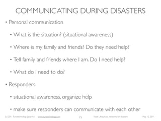 COMMUNICATING DURING DISASTERS
•   Personal communication

     •   What is the situation? (situational awareness)

     •   Where is my family and friends? Do they need help?

     •   Tell family and friends where I am. Do I need help?

     •   What do I need to do?

•   Responders

     •   situational awareness, organize help

     •   make sure responders can communicate with each other
(c) 2011 Eurotechnology Japan KK   www.eurotechnology.com   15   Fasol: Ubiquitous networks for disasters   May 12, 2011
 