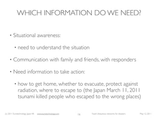 WHICH INFORMATION DO WE NEED?

     •   Situational awareness:

          •   need to understand the situation

     •   Communication with family and friends, with responders

     •   Need information to take action:

          •   how to get home, whether to evacuate, protect against
              radiation, where to escape to (the Japan March 11, 2011
              tsunami killed people who escaped to the wrong places)

(c) 2011 Eurotechnology Japan KK   www.eurotechnology.com   16   Fasol: Ubiquitous networks for disasters   May 12, 2011
 