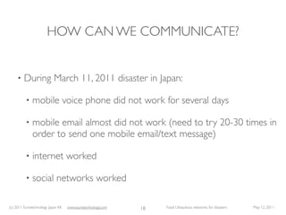 HOW CAN WE COMMUNICATE?


     •   During March 11, 2011 disaster in Japan:

          •   mobile voice phone did not work for several days

          •   mobile email almost did not work (need to try 20-30 times in
              order to send one mobile email/text message)

          •   internet worked

          •   social networks worked

(c) 2011 Eurotechnology Japan KK   www.eurotechnology.com   18   Fasol: Ubiquitous networks for disasters   May 12, 2011
 