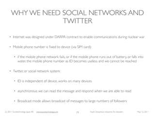 WHY WE NEED SOCIAL NETWORKS AND
                     TWITTER

     •   Internet was designed under DARPA contract to enable communications during nuclear war

     •   Mobile phone number is ﬁxed to device (via SIM card):

          •   if the mobile phone network fails, or if the mobile phone runs out of battery, or falls into
              water, the mobile phone number as ID becomes useless and we cannot be reached

     •   Twitter, or social network system:

          •   ID is independent of device, works on many devices

          •   asynchronous: we can read the message and respond when we are able to read

          •   Broadcast mode allows broadcast of messages to large numbers of followers

(c) 2011 Eurotechnology Japan KK   www.eurotechnology.com   19     Fasol: Ubiquitous networks for disasters   May 12, 2011
 