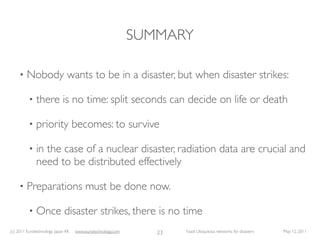 SUMMARY

     •   Nobody wants to be in a disaster, but when disaster strikes:

          •   there is no time: split seconds can decide on life or death

          •   priority becomes: to survive

          •   in the case of a nuclear disaster, radiation data are crucial and
              need to be distributed effectively

     •   Preparations must be done now.

          •   Once disaster strikes, there is no time
(c) 2011 Eurotechnology Japan KK   www.eurotechnology.com      23   Fasol: Ubiquitous networks for disasters   May 12, 2011
 