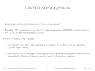 EUROTECHNOLOGY JAPAN KK



•   Leading high-tech consulting boutique in Tokyo working globally

•   Founded 1997, worked with many of world’s largest corporations (SIEMENS, Deutsche Telekom,
    NTT, IKEA,... on technology projects in Japan)

•   Work in ﬁnancial sector includes:

     •   worked with more than 100 investment fund managers on electronic money and mobile
         payment opportunities

     •   worked with one of the largest ﬁnancial groups: found mobile banking system malfunction and
         assisted in identiﬁcation of security issues, led to technology advisory contract




(c) 2011 Eurotechnology Japan KK   www.eurotechnology.com   24   Fasol: Ubiquitous networks for disasters   May 12, 2011
 
