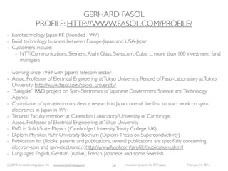 GERHARD FASOL
                     PROFILE: HTTP://WWW.FASOL.COM/PROFILE/
- Eurotechnology Japan KK (founded 1997)
- Build technology business between Europe-Japan and USA-Japan
- Customers include:
   - NTT-Communications, Siemens, Asahi Glass, Swisscom, Cubic ..., more than 100 investment fund
      managers

- working since 1984 with Japan’s telecom sector
- Assoc. Professor of Electrical Engineering at Tokyo University. Record of Fasol-Laboratory at Tokyo
  University: http://www.fasol.com/tokyo_university/
- “Sakigake” R&D project on Spin-Electronics of Japanese Government Science and Technology
  Agency.
- Co-initiator of spin-electronics device research in Japan, one of the ﬁrst to start work on spin-
  electronics in Japan in 1991
- Tenured Faculty member at Cavendish Laboratory/University of Cambridge.
- Assoc. Professor of Electrical Engineering at Tokyo University
- PhD in Solid-State Physics (Cambridge University, Trinity College, UK)
- Diplom-Physiker, Ruhr-University Bochum (Diplom-Thesis on Superconductivity)
- Publication list (Books, patents and publications, several publications are speciﬁally concerning
  electron-spin and spin-electronics): http://www.fasol.com/proﬁle/publications.shtml
- Languages: English, German (native), French, Japanese, and some Swedish
(c) 2013 Eurotechnology Japan KK   www.eurotechnology.com   28   Innovation projects for CITI Japan   February 16, 2013
 