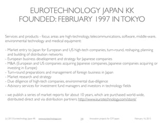 EUROTECHNOLOGY JAPAN KK
              FOUNDED: FEBRUARY 1997 IN TOKYO

Services and products - focus areas are high-technology, telecommunications, software, middle-ware,
environmental technology and medical equipment:

- Market entry to Japan for European and US high-tech companies, turn-round, reshaping, planning
  and building of distribution networks
- European business development and strategy for Japanese companies
- M&A (European and US companies acquiring Japanese companies, Japanese companies acquiring or
  investing in Europe)
- Turn-round preparations and management of foreign business in Japan
- Market research and strategy
- Due diligence of high-tech companies, environmental due-diligence
- Advisory services for investment fund managers and investors in technology ﬁelds

- we publish a series of market reports for about 10 years, which are purchased world-wide,
  distributed direct and via distribution partners: http://www.eurotechnology.com/store/



(c) 2013 Eurotechnology Japan KK   www.eurotechnology.com   29   Innovation projects for CITI Japan   February 16, 2013
 